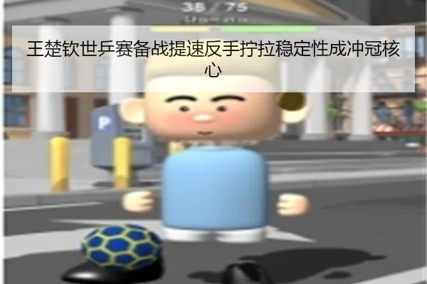 王楚钦世乒赛备战提速反手拧拉稳定性成冲冠核心
